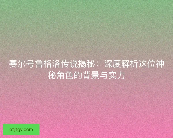 赛尔号鲁格洛传说揭秘：深度解析这位神秘角色的背景与实力