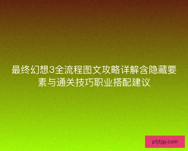 最终幻想3全流程图文攻略详解含隐藏要素与通关技巧职业搭配建议
