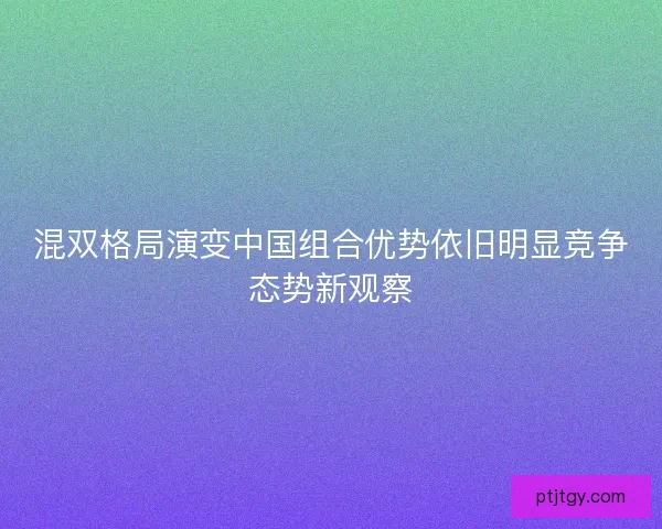 混双格局演变中国组合优势依旧明显竞争态势新观察